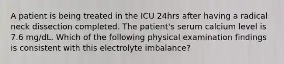 A patient is being treated in the ICU 24hrs after having a radical neck dissection completed. The patient's serum calcium level is 7.6 mg/dL. Which of the following physical examination findings is consistent with this electrolyte imbalance?