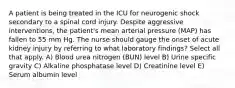 A patient is being treated in the ICU for neurogenic shock secondary to a spinal cord injury. Despite aggressive interventions, the patient's mean arterial pressure (MAP) has fallen to 55 mm Hg. The nurse should gauge the onset of acute kidney injury by referring to what laboratory findings? Select all that apply. A) Blood urea nitrogen (BUN) level B) Urine specific gravity C) Alkaline phosphatase level D) Creatinine level E) Serum albumin level