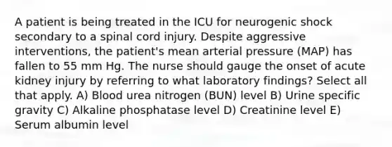 A patient is being treated in the ICU for neurogenic shock secondary to a spinal cord injury. Despite aggressive interventions, the patient's mean arterial pressure (MAP) has fallen to 55 mm Hg. The nurse should gauge the onset of acute kidney injury by referring to what laboratory findings? Select all that apply. A) Blood urea nitrogen (BUN) level B) Urine specific gravity C) Alkaline phosphatase level D) Creatinine level E) Serum albumin level