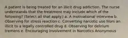 A patient is being treated for an illicit drug addiction. The nurse understands that the treatment may include which of the following? (Select all that apply.) a. A motivational interview b. Observing for stress reaction c. Converting narcotic use from an illicit to a legally controlled drug d. Observing for delirium tremens e. Encouraging involvement in Narcotics Anonymous