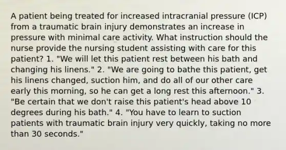 A patient being treated for increased intracranial pressure (ICP) from a traumatic brain injury demonstrates an increase in pressure with minimal care activity. What instruction should the nurse provide the nursing student assisting with care for this patient? 1. "We will let this patient rest between his bath and changing his linens." 2. "We are going to bathe this patient, get his linens changed, suction him, and do all of our other care early this morning, so he can get a long rest this afternoon." 3. "Be certain that we don't raise this patient's head above 10 degrees during his bath." 4. "You have to learn to suction patients with traumatic brain injury very quickly, taking no more than 30 seconds."