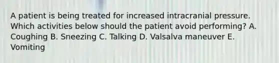 A patient is being treated for increased intracranial pressure. Which activities below should the patient avoid performing? A. Coughing B. Sneezing C. Talking D. Valsalva maneuver E. Vomiting