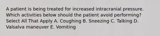 A patient is being treated for increased intracranial pressure. Which activities below should the patient avoid performing? Select All That Apply A. Coughing B. Sneezing C. Talking D. Valsalva maneuver E. Vomiting