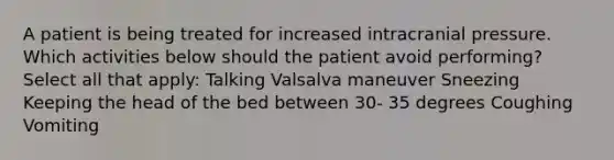 A patient is being treated for increased intracranial pressure. Which activities below should the patient avoid performing? Select all that apply: Talking Valsalva maneuver Sneezing Keeping the head of the bed between 30- 35 degrees Coughing Vomiting