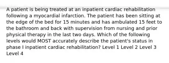 A patient is being treated at an inpatient cardiac rehabilitation following a myocardial infarction. The patient has been sitting at the edge of the bed for 15 minutes and has ambulated 15 feet to the bathroom and back with supervision from nursing and prior physical therapy in the last two days. Which of the following levels would MOST accurately describe the patient's status in phase I inpatient cardiac rehabilitation? Level 1 Level 2 Level 3 Level 4