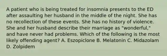 A patient who is being treated for insomnia presents to the ED after assaulting her husband in the middle of the night. She has no recollection of these events. She has no history of violence. She and her husband describe their marriage as "wonderful," and have never had problems. Which of the following is the most likely offending agent? A. Eszopiclone B. Melatonin C. Midazolam D. Zolpidem