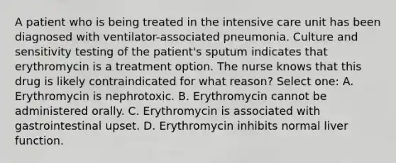 A patient who is being treated in the intensive care unit has been diagnosed with ventilator-associated pneumonia. Culture and sensitivity testing of the patient's sputum indicates that erythromycin is a treatment option. The nurse knows that this drug is likely contraindicated for what reason? Select one: A. Erythromycin is nephrotoxic. B. Erythromycin cannot be administered orally. C. Erythromycin is associated with gastrointestinal upset. D. Erythromycin inhibits normal liver function.