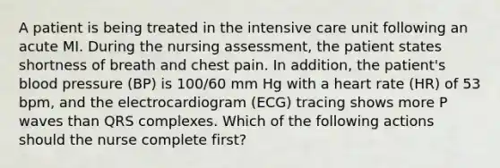 A patient is being treated in the intensive care unit following an acute MI. During the nursing assessment, the patient states shortness of breath and chest pain. In addition, the patient's blood pressure (BP) is 100/60 mm Hg with a heart rate (HR) of 53 bpm, and the electrocardiogram (ECG) tracing shows more P waves than QRS complexes. Which of the following actions should the nurse complete first?