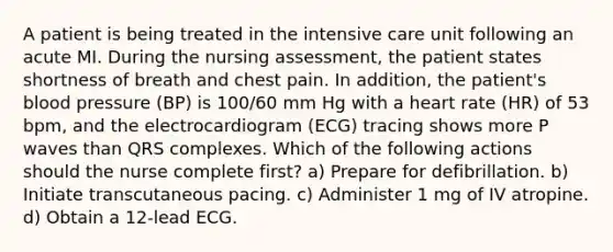 A patient is being treated in the intensive care unit following an acute MI. During the nursing assessment, the patient states shortness of breath and chest pain. In addition, the patient's blood pressure (BP) is 100/60 mm Hg with a heart rate (HR) of 53 bpm, and the electrocardiogram (ECG) tracing shows more P waves than QRS complexes. Which of the following actions should the nurse complete first? a) Prepare for defibrillation. b) Initiate transcutaneous pacing. c) Administer 1 mg of IV atropine. d) Obtain a 12-lead ECG.