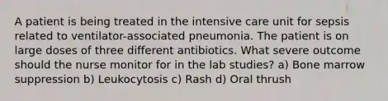 A patient is being treated in the intensive care unit for sepsis related to ventilator-associated pneumonia. The patient is on large doses of three different antibiotics. What severe outcome should the nurse monitor for in the lab studies? a) Bone marrow suppression b) Leukocytosis c) Rash d) Oral thrush