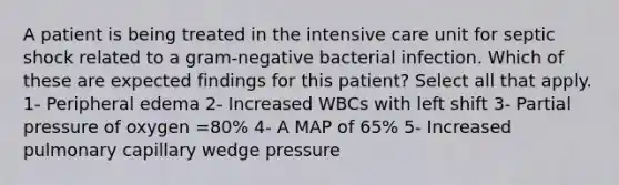 A patient is being treated in the intensive care unit for septic shock related to a gram-negative bacterial infection. Which of these are expected findings for this patient? Select all that apply. 1- Peripheral edema 2- Increased WBCs with left shift 3- Partial pressure of oxygen =80% 4- A MAP of 65% 5- Increased pulmonary capillary wedge pressure