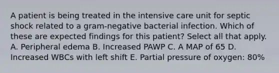 A patient is being treated in the intensive care unit for septic shock related to a gram-negative bacterial infection. Which of these are expected findings for this patient? Select all that apply. A. Peripheral edema B. Increased PAWP C. A MAP of 65 D. Increased WBCs with left shift E. Partial pressure of oxygen: 80%