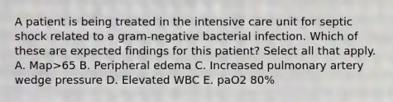 A patient is being treated in the intensive care unit for septic shock related to a gram-negative bacterial infection. Which of these are expected findings for this patient? Select all that apply. A. Map>65 B. Peripheral edema C. Increased pulmonary artery wedge pressure D. Elevated WBC E. paO2 80%