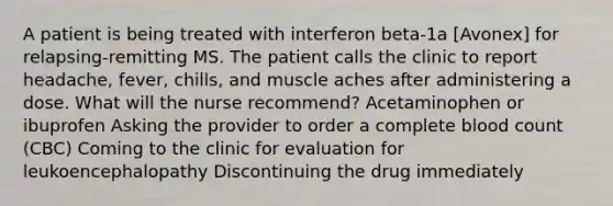 A patient is being treated with interferon beta-1a [Avonex] for relapsing-remitting MS. The patient calls the clinic to report headache, fever, chills, and muscle aches after administering a dose. What will the nurse recommend? Acetaminophen or ibuprofen Asking the provider to order a complete blood count (CBC) Coming to the clinic for evaluation for leukoencephalopathy Discontinuing the drug immediately