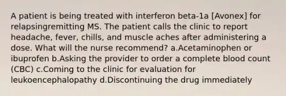 A patient is being treated with interferon beta-1a [Avonex] for relapsingremitting MS. The patient calls the clinic to report headache, fever, chills, and muscle aches after administering a dose. What will the nurse recommend? a.Acetaminophen or ibuprofen b.Asking the provider to order a complete blood count (CBC) c.Coming to the clinic for evaluation for leukoencephalopathy d.Discontinuing the drug immediately