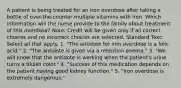 A patient is being treated for an iron overdose after taking a bottle of over-the-counter multiple vitamins with iron. Which information will the nurse provide to the family about treatment of this overdose? Note: Credit will be given only if all correct choices and no incorrect choices are selected. Standard Text: Select all that apply. 1. "The antidote for iron overdose is a folic acid." 2. "The antidote is given via a retention enema." 3. "We will know that the antidote is working when the patient's urine turns a bluish color." 4. "Success of this medication depends on the patient having good kidney function." 5. "Iron overdose is extremely dangerous."