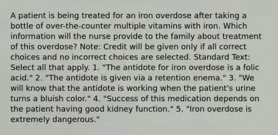 A patient is being treated for an iron overdose after taking a bottle of over-the-counter multiple vitamins with iron. Which information will the nurse provide to the family about treatment of this overdose? Note: Credit will be given only if all correct choices and no incorrect choices are selected. Standard Text: Select all that apply. 1. "The antidote for iron overdose is a folic acid." 2. "The antidote is given via a retention enema." 3. "We will know that the antidote is working when the patient's urine turns a bluish color." 4. "Success of this medication depends on the patient having good kidney function." 5. "Iron overdose is extremely dangerous."