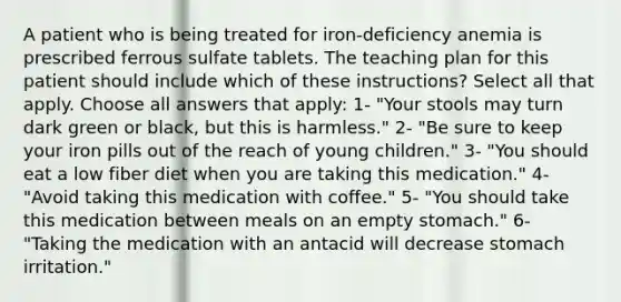 A patient who is being treated for iron-deficiency anemia is prescribed ferrous sulfate tablets. The teaching plan for this patient should include which of these instructions? Select all that apply. Choose all answers that apply: 1- "Your stools may turn dark green or black, but this is harmless." 2- "Be sure to keep your iron pills out of the reach of young children." 3- "You should eat a low fiber diet when you are taking this medication." 4- "Avoid taking this medication with coffee." 5- "You should take this medication between meals on an empty stomach." 6- "Taking the medication with an antacid will decrease stomach irritation."