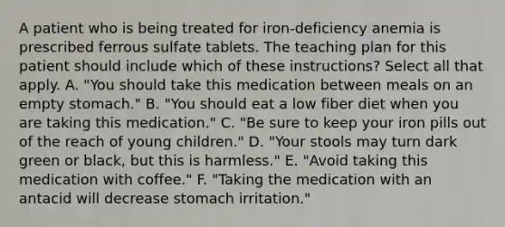 A patient who is being treated for iron-deficiency anemia is prescribed ferrous sulfate tablets. The teaching plan for this patient should include which of these instructions? Select all that apply. A. "You should take this medication between meals on an empty stomach." B. "You should eat a low fiber diet when you are taking this medication." C. "Be sure to keep your iron pills out of the reach of young children." D. "Your stools may turn dark green or black, but this is harmless." E. "Avoid taking this medication with coffee." F. "Taking the medication with an antacid will decrease stomach irritation."