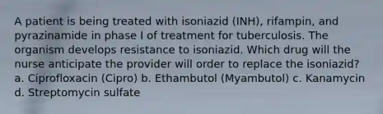 A patient is being treated with isoniazid (INH), rifampin, and pyrazinamide in phase I of treatment for tuberculosis. The organism develops resistance to isoniazid. Which drug will the nurse anticipate the provider will order to replace the isoniazid? a. Ciprofloxacin (Cipro) b. Ethambutol (Myambutol) c. Kanamycin d. Streptomycin sulfate