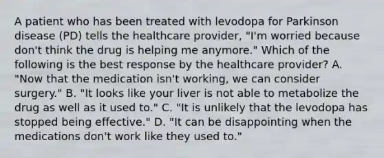 A patient who has been treated with levodopa for Parkinson disease (PD) tells the healthcare provider, "I'm worried because don't think the drug is helping me anymore." Which of the following is the best response by the healthcare provider? A. "Now that the medication isn't working, we can consider surgery." B. "It looks like your liver is not able to metabolize the drug as well as it used to." C. "It is unlikely that the levodopa has stopped being effective." D. "It can be disappointing when the medications don't work like they used to."