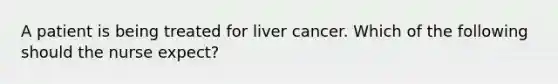 A patient is being treated for liver cancer. Which of the following should the nurse expect?