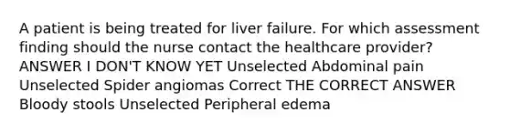 A patient is being treated for liver failure. For which assessment finding should the nurse contact the healthcare provider? ANSWER I DON'T KNOW YET Unselected Abdominal pain Unselected Spider angiomas Correct THE CORRECT ANSWER Bloody stools Unselected Peripheral edema