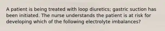 A patient is being treated with loop diuretics; gastric suction has been initiated. The nurse understands the patient is at risk for developing which of the following electrolyte imbalances?