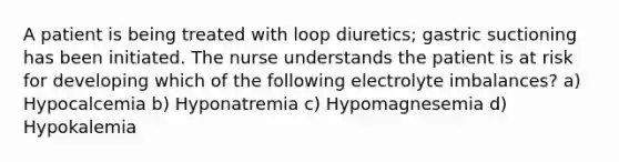 A patient is being treated with loop diuretics; gastric suctioning has been initiated. The nurse understands the patient is at risk for developing which of the following electrolyte imbalances? a) Hypocalcemia b) Hyponatremia c) Hypomagnesemia d) Hypokalemia