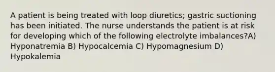 A patient is being treated with loop diuretics; gastric suctioning has been initiated. The nurse understands the patient is at risk for developing which of the following electrolyte imbalances?A) Hyponatremia B) Hypocalcemia C) Hypomagnesium D) Hypokalemia