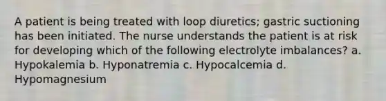 A patient is being treated with loop diuretics; gastric suctioning has been initiated. The nurse understands the patient is at risk for developing which of the following electrolyte imbalances? a. Hypokalemia b. Hyponatremia c. Hypocalcemia d. Hypomagnesium