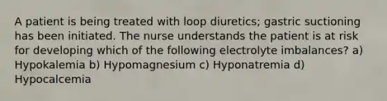 A patient is being treated with loop diuretics; gastric suctioning has been initiated. The nurse understands the patient is at risk for developing which of the following electrolyte imbalances? a) Hypokalemia b) Hypomagnesium c) Hyponatremia d) Hypocalcemia