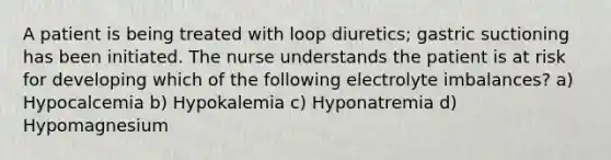 A patient is being treated with loop diuretics; gastric suctioning has been initiated. The nurse understands the patient is at risk for developing which of the following electrolyte imbalances? a) Hypocalcemia b) Hypokalemia c) Hyponatremia d) Hypomagnesium