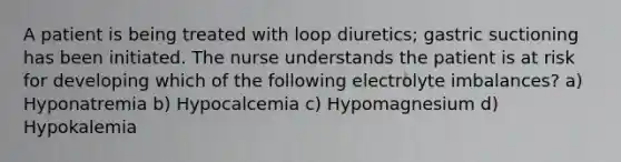 A patient is being treated with loop diuretics; gastric suctioning has been initiated. The nurse understands the patient is at risk for developing which of the following electrolyte imbalances? a) Hyponatremia b) Hypocalcemia c) Hypomagnesium d) Hypokalemia