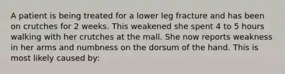 A patient is being treated for a lower leg fracture and has been on crutches for 2 weeks. This weakened she spent 4 to 5 hours walking with her crutches at the mall. She now reports weakness in her arms and numbness on the dorsum of the hand. This is most likely caused by: