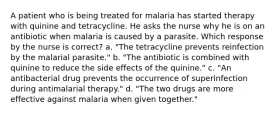 A patient who is being treated for malaria has started therapy with quinine and tetracycline. He asks the nurse why he is on an antibiotic when malaria is caused by a parasite. Which response by the nurse is correct? a. "The tetracycline prevents reinfection by the malarial parasite." b. "The antibiotic is combined with quinine to reduce the side effects of the quinine." c. "An antibacterial drug prevents the occurrence of superinfection during antimalarial therapy." d. "The two drugs are more effective against malaria when given together."