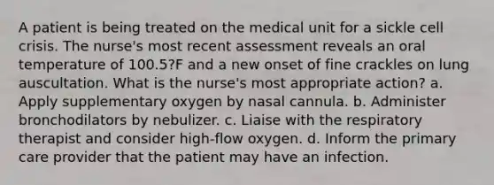 A patient is being treated on the medical unit for a sickle cell crisis. The nurse's most recent assessment reveals an oral temperature of 100.5?F and a new onset of fine crackles on lung auscultation. What is the nurse's most appropriate action? a. Apply supplementary oxygen by nasal cannula. b. Administer bronchodilators by nebulizer. c. Liaise with the respiratory therapist and consider high-flow oxygen. d. Inform the primary care provider that the patient may have an infection.