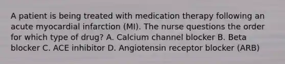 A patient is being treated with medication therapy following an acute myocardial infarction (MI). The nurse questions the order for which type of drug? A. Calcium channel blocker B. Beta blocker C. ACE inhibitor D. Angiotensin receptor blocker (ARB)