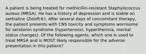 A patient is being treated for methicillin-resistant Staphylococcus aureus (MRSA). He has a history of depression and is stable on sertraline (Zoloft®). After several days of concomitant therapy, the patient presents with CNS toxicity and symptoms worrisome for serotonin syndrome (hypertension, hyperthermia, mental status changes). Of the following agents, which one is used to treat MRSA and is MOST likely responsible for the adverse presentation in this patient?