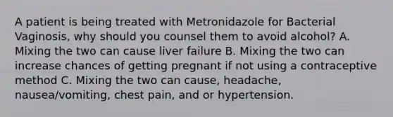 A patient is being treated with Metronidazole for Bacterial Vaginosis, why should you counsel them to avoid alcohol? A. Mixing the two can cause liver failure B. Mixing the two can increase chances of getting pregnant if not using a contraceptive method C. Mixing the two can cause, headache, nausea/vomiting, chest pain, and or hypertension.