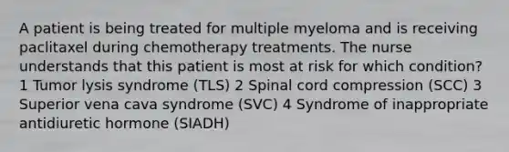 A patient is being treated for multiple myeloma and is receiving paclitaxel during chemotherapy treatments. The nurse understands that this patient is most at risk for which condition? 1 Tumor lysis syndrome (TLS) 2 Spinal cord compression (SCC) 3 Superior vena cava syndrome (SVC) 4 Syndrome of inappropriate antidiuretic hormone (SIADH)