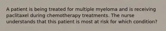 A patient is being treated for multiple myeloma and is receiving paclitaxel during chemotherapy treatments. The nurse understands that this patient is most at risk for which condition?