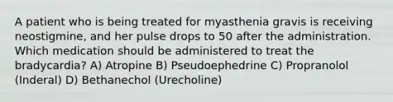 A patient who is being treated for myasthenia gravis is receiving neostigmine, and her pulse drops to 50 after the administration. Which medication should be administered to treat the bradycardia? A) Atropine B) Pseudoephedrine C) Propranolol (Inderal) D) Bethanechol (Urecholine)