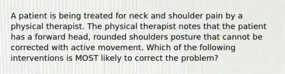 A patient is being treated for neck and shoulder pain by a physical therapist. The physical therapist notes that the patient has a forward head, rounded shoulders posture that cannot be corrected with active movement. Which of the following interventions is MOST likely to correct the problem?