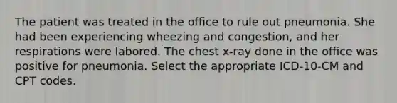 The patient was treated in the office to rule out pneumonia. She had been experiencing wheezing and congestion, and her respirations were labored. The chest x-ray done in the office was positive for pneumonia. Select the appropriate ICD-10-CM and CPT codes.