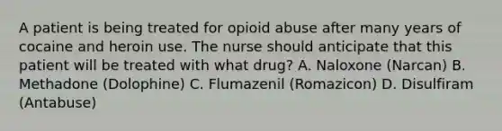 A patient is being treated for opioid abuse after many years of cocaine and heroin use. The nurse should anticipate that this patient will be treated with what drug? A. Naloxone (Narcan) B. Methadone (Dolophine) C. Flumazenil (Romazicon) D. Disulfiram (Antabuse)