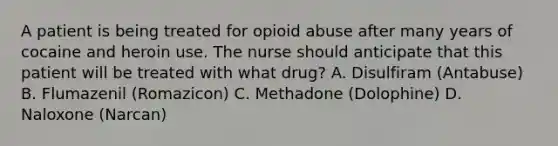 A patient is being treated for opioid abuse after many years of cocaine and heroin use. The nurse should anticipate that this patient will be treated with what drug? A. Disulfiram (Antabuse) B. Flumazenil (Romazicon) C. Methadone (Dolophine) D. Naloxone (Narcan)