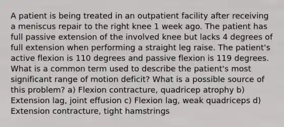 A patient is being treated in an outpatient facility after receiving a meniscus repair to the right knee 1 week ago. The patient has full passive extension of the involved knee but lacks 4 degrees of full extension when performing a straight leg raise. The patient's active flexion is 110 degrees and passive flexion is 119 degrees. What is a common term used to describe the patient's most significant range of motion deficit? What is a possible source of this problem? a) Flexion contracture, quadricep atrophy b) Extension lag, joint effusion c) Flexion lag, weak quadriceps d) Extension contracture, tight hamstrings