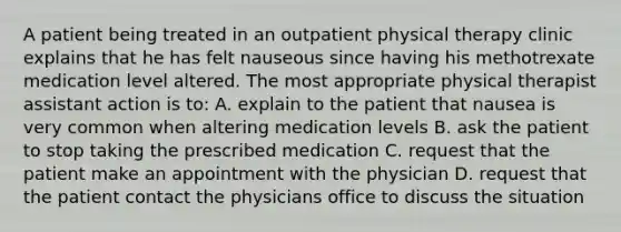 A patient being treated in an outpatient physical therapy clinic explains that he has felt nauseous since having his methotrexate medication level altered. The most appropriate physical therapist assistant action is to: A. explain to the patient that nausea is very common when altering medication levels B. ask the patient to stop taking the prescribed medication C. request that the patient make an appointment with the physician D. request that the patient contact the physicians office to discuss the situation