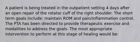 A patient is being treated in the outpatient setting 4 days after an open repair of the rotator cuff of the right shoulder. The short term goals include: maintain ROM and pain/inflammation control. The PTA has been directed to provide therapeutic exercise and modalities to address the goals. The most appropriate intervention to perform at this stage of healing would be: